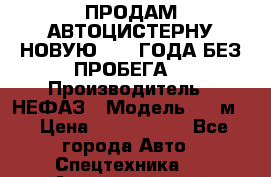 ПРОДАМ АВТОЦИСТЕРНУ НОВУЮ 2007 ГОДА БЕЗ ПРОБЕГА  › Производитель ­ НЕФАЗ › Модель ­ 20м3 › Цена ­ 1 200 000 - Все города Авто » Спецтехника   . Алтайский край,Белокуриха г.